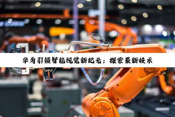 今日科普|华为引领智能视觉新纪元：探索最新技术热点与应用前景